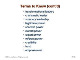 © 2007 Prentice Hall, Inc. All rights reserved. 17–606
Terms to Know (cont’d)
Terms to Know (cont’d)
• transformational leaders
transformational leaders
• charismatic leader
charismatic leader
• visionary leadership
visionary leadership
• legitimate power
legitimate power
• coercive power
coercive power
• reward power
reward power
• expert power
expert power
• referent power
referent power
• credibility
credibility
• trust
trust
• empowerment
empowerment
 