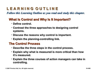 © 2007 Prentice Hall, Inc. All rights reserved. 18–608
L E A R N I N G O U T L I N E
L E A R N I N G O U T L I N E
Follow this Learning Outline as you read and study this chapter.
Follow this Learning Outline as you read and study this chapter.
What Is Control and Why Is It Important?
What Is Control and Why Is It Important?
• Define control.
Define control.
• Contrast the three approaches to designing control
Contrast the three approaches to designing control
systems.
systems.
• Discuss the reasons why control is important.
Discuss the reasons why control is important.
• Explain the planning-controlling link.
Explain the planning-controlling link.
The Control Process
The Control Process
• Describe the three steps in the control process.
Describe the three steps in the control process.
• Explain why what is measured is more critical than how
Explain why what is measured is more critical than how
it’s measured.
it’s measured.
• Explain the three courses of action managers can take in
Explain the three courses of action managers can take in
controlling.
controlling.
 