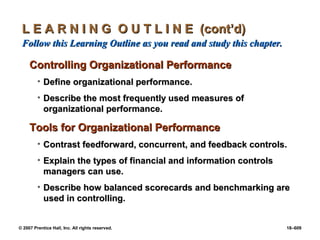 © 2007 Prentice Hall, Inc. All rights reserved. 18–609
L E A R N I N G O U T L I N E (cont’d)
L E A R N I N G O U T L I N E (cont’d)
Follow this Learning Outline as you read and study this chapter.
Follow this Learning Outline as you read and study this chapter.
Controlling Organizational Performance
Controlling Organizational Performance
• Define organizational performance.
Define organizational performance.
• Describe the most frequently used measures of
Describe the most frequently used measures of
organizational performance.
organizational performance.
Tools for Organizational Performance
Tools for Organizational Performance
• Contrast feedforward, concurrent, and feedback controls.
Contrast feedforward, concurrent, and feedback controls.
• Explain the types of financial and information controls
Explain the types of financial and information controls
managers can use.
managers can use.
• Describe how balanced scorecards and benchmarking are
Describe how balanced scorecards and benchmarking are
used in controlling.
used in controlling.
 