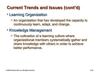 © 2007 Prentice Hall, Inc. All rights reserved. 2–61
Current Trends and Issues (cont’d)
Current Trends and Issues (cont’d)
• Learning Organization
Learning Organization
 An organization that has developed the capacity to
An organization that has developed the capacity to
continuously learn, adapt, and change.
continuously learn, adapt, and change.
• Knowledge Management
Knowledge Management
 The cultivation of a learning culture where
The cultivation of a learning culture where
organizational members systematically gather and
organizational members systematically gather and
share knowledge with others in order to achieve
share knowledge with others in order to achieve
better performance.
better performance.
 