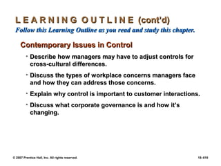 © 2007 Prentice Hall, Inc. All rights reserved. 18–610
L E A R N I N G O U T L I N E (cont’d)
L E A R N I N G O U T L I N E (cont’d)
Follow this Learning Outline as you read and study this chapter.
Follow this Learning Outline as you read and study this chapter.
Contemporary Issues in Control
Contemporary Issues in Control
• Describe how managers may have to adjust controls for
Describe how managers may have to adjust controls for
cross-cultural differences.
cross-cultural differences.
• Discuss the types of workplace concerns managers face
Discuss the types of workplace concerns managers face
and how they can address those concerns.
and how they can address those concerns.
• Explain why control is important to customer interactions.
Explain why control is important to customer interactions.
• Discuss what corporate governance is and how it’s
Discuss what corporate governance is and how it’s
changing.
changing.
 