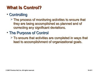 © 2007 Prentice Hall, Inc. All rights reserved. 18–611
What Is Control?
What Is Control?
• Controlling
Controlling
 The process of monitoring activities to ensure that
The process of monitoring activities to ensure that
they are being accomplished as planned and of
they are being accomplished as planned and of
correcting any significant deviations.
correcting any significant deviations.
• The Purpose of Control
The Purpose of Control
 To ensure that activities are completed in ways that
To ensure that activities are completed in ways that
lead to accomplishment of organizational goals.
lead to accomplishment of organizational goals.
 