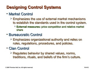 © 2007 Prentice Hall, Inc. All rights reserved. 18–612
Designing Control Systems
Designing Control Systems
• Market Control
Market Control
 Emphasizes the use of external market mechanisms
Emphasizes the use of external market mechanisms
to establish the standards used in the control system.
to establish the standards used in the control system.
 External measures:
External measures: price competition and relative market
price competition and relative market
share
share
• Bureaucratic Control
Bureaucratic Control
 Emphasizes organizational authority and relies on
Emphasizes organizational authority and relies on
rules, regulations, procedures, and policies.
rules, regulations, procedures, and policies.
• Clan Control
Clan Control
 Regulates behavior by shared values, norms,
Regulates behavior by shared values, norms,
traditions, rituals, and beliefs of the firm’s culture.
traditions, rituals, and beliefs of the firm’s culture.
 