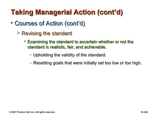 © 2007 Prentice Hall, Inc. All rights reserved. 18–624
Taking Managerial Action (cont’d)
Taking Managerial Action (cont’d)
• Courses of Action (cont’d)
Courses of Action (cont’d)
 Revising the standard
Revising the standard
 Examining the standard to ascertain whether or not the
Examining the standard to ascertain whether or not the
standard is realistic, fair, and achievable.
standard is realistic, fair, and achievable.
– Upholding the validity of the standard.
Upholding the validity of the standard.
– Resetting goals that were initially set too low or too high.
Resetting goals that were initially set too low or too high.
 
