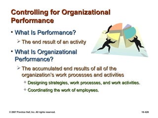 © 2007 Prentice Hall, Inc. All rights reserved. 18–626
Controlling for Organizational
Controlling for Organizational
Performance
Performance
• What Is Performance?
What Is Performance?
 The end result of an activity
The end result of an activity
• What Is Organizational
What Is Organizational
Performance?
Performance?
 The accumulated end results of all of the
The accumulated end results of all of the
organization’s work processes and activities
organization’s work processes and activities
 Designing strategies, work processes, and work activities.
Designing strategies, work processes, and work activities.
 Coordinating the work of employees.
Coordinating the work of employees.
 