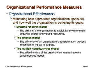 © 2007 Prentice Hall, Inc. All rights reserved. 18–628
Organizational Performance Measures
Organizational Performance Measures
• Organizational Effectiveness
Organizational Effectiveness
 Measuring how appropriate organizational goals are
Measuring how appropriate organizational goals are
and how well the organization is achieving its goals.
and how well the organization is achieving its goals.
 Systems resource model
Systems resource model
– The ability of the organization to exploit its environment in
The ability of the organization to exploit its environment in
acquiring scarce and valued resources.
acquiring scarce and valued resources.
 The process model
The process model
– The efficiency of an organization’s transformation process
The efficiency of an organization’s transformation process
in converting inputs to outputs.
in converting inputs to outputs.
 The multiple constituencies model
The multiple constituencies model
– The effectiveness of the organization in meeting each
The effectiveness of the organization in meeting each
constituencies’ needs.
constituencies’ needs.
 