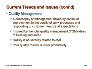 © 2007 Prentice Hall, Inc. All rights reserved. 2–63
Current Trends and Issues (cont’d)
Current Trends and Issues (cont’d)
• Quality Management
Quality Management
 A philosophy of management driven by continual
A philosophy of management driven by continual
improvement in the quality of work processes and
improvement in the quality of work processes and
responding to customer needs and expectations
responding to customer needs and expectations
 Inspired by the total quality management (TQM) ideas
Inspired by the total quality management (TQM) ideas
of Deming and Juran
of Deming and Juran
 Quality is not directly related to cost
Quality is not directly related to cost
 Poor quality results in lower productivity
Poor quality results in lower productivity
 