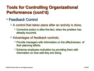 © 2007 Prentice Hall, Inc. All rights reserved. 18–633
Tools for Controlling Organizational
Tools for Controlling Organizational
Performance (cont’d)
Performance (cont’d)
• Feedback Control
Feedback Control
 A control that takes place after an activity is done.
A control that takes place after an activity is done.
 Corrective action is after-the-fact, when the problem has
Corrective action is after-the-fact, when the problem has
already occurred.
already occurred.
 Advantages of feedback controls:
Advantages of feedback controls:
 Provide managers with information on the effectiveness of
Provide managers with information on the effectiveness of
their planning efforts.
their planning efforts.
 Enhance employee motivation by providing them with
Enhance employee motivation by providing them with
information on how well they are doing.
information on how well they are doing.
 