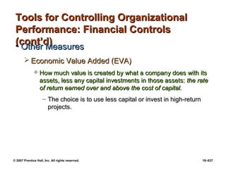 © 2007 Prentice Hall, Inc. All rights reserved. 18–637
Tools for Controlling Organizational
Tools for Controlling Organizational
Performance: Financial Controls
Performance: Financial Controls
(cont’d)
(cont’d)
• Other Measures
Other Measures
 Economic Value Added (EVA)
Economic Value Added (EVA)
 How much value is created by what a company does with its
How much value is created by what a company does with its
assets, less any capital investments in those assets:
assets, less any capital investments in those assets: the rate
the rate
of return earned over and above the cost of capital.
of return earned over and above the cost of capital.
– The choice is to use less capital or invest in high-return
The choice is to use less capital or invest in high-return
projects.
projects.
 