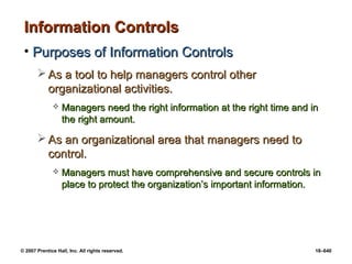 © 2007 Prentice Hall, Inc. All rights reserved. 18–640
Information Controls
Information Controls
• Purposes of Information Controls
Purposes of Information Controls
 As a tool to help managers control other
As a tool to help managers control other
organizational activities.
organizational activities.
 Managers need the right information at the right time and in
Managers need the right information at the right time and in
the right amount.
the right amount.
 As an organizational area that managers need to
As an organizational area that managers need to
control.
control.
 Managers must have comprehensive and secure controls in
Managers must have comprehensive and secure controls in
place to protect the organization’s important information.
place to protect the organization’s important information.
 