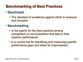 © 2007 Prentice Hall, Inc. All rights reserved. 18–642
Benchmarking of Best Practices
Benchmarking of Best Practices
• Benchmark
Benchmark
 The standard of excellence against which to measure
The standard of excellence against which to measure
and compare.
and compare.
• Benchmarking
Benchmarking
 Is the search for the best practices among
Is the search for the best practices among
competitors or noncompetitors that lead to their
competitors or noncompetitors that lead to their
superior performance.
superior performance.
 Is a control tool for identifying and measuring specific
Is a control tool for identifying and measuring specific
performance gaps and areas for improvement.
performance gaps and areas for improvement.
 