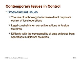 © 2007 Prentice Hall, Inc. All rights reserved. 18–644
Contemporary Issues in Control
Contemporary Issues in Control
• Cross-Cultural Issues
Cross-Cultural Issues
 The use of technology to increase direct corporate
The use of technology to increase direct corporate
control of local operations
control of local operations
 Legal constraints on corrective actions in foreign
Legal constraints on corrective actions in foreign
countries
countries
 Difficulty with the comparability of data collected from
Difficulty with the comparability of data collected from
operations in different countries
operations in different countries
 
