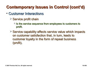 © 2007 Prentice Hall, Inc. All rights reserved. 18–650
Contemporary Issues in Control (cont’d)
Contemporary Issues in Control (cont’d)
• Customer Interactions
Customer Interactions
 Service profit chain
Service profit chain
 Is the service sequence from employees to customers to
Is the service sequence from employees to customers to
profit.
profit.
 Service capability affects service value which impacts
Service capability affects service value which impacts
on customer satisfaction that, in turn, leads to
on customer satisfaction that, in turn, leads to
customer loyalty in the form of repeat business
customer loyalty in the form of repeat business
(profit).
(profit).
 