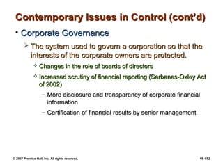© 2007 Prentice Hall, Inc. All rights reserved. 18–652
Contemporary Issues in Control (cont’d)
Contemporary Issues in Control (cont’d)
• Corporate Governance
Corporate Governance
 The system used to govern a corporation so that the
The system used to govern a corporation so that the
interests of the corporate owners are protected.
interests of the corporate owners are protected.
 Changes in the role of boards of directors
Changes in the role of boards of directors
 Increased scrutiny of financial reporting (Sarbanes-Oxley Act
Increased scrutiny of financial reporting (Sarbanes-Oxley Act
of 2002)
of 2002)
– More disclosure and transparency of corporate financial
More disclosure and transparency of corporate financial
information
information
– Certification of financial results by senior management
Certification of financial results by senior management
 