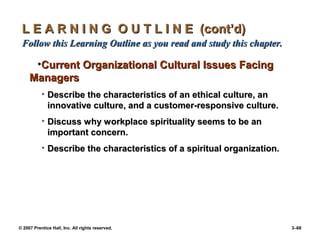 © 2007 Prentice Hall, Inc. All rights reserved. 3–68
L E A R N I N G O U T L I N E (cont’d)
L E A R N I N G O U T L I N E (cont’d)
Follow this Learning Outline as you read and study this chapter.
Follow this Learning Outline as you read and study this chapter.
•Current Organizational Cultural Issues Facing
Current Organizational Cultural Issues Facing
Managers
Managers
• Describe the characteristics of an ethical culture, an
Describe the characteristics of an ethical culture, an
innovative culture, and a customer-responsive culture.
innovative culture, and a customer-responsive culture.
• Discuss why workplace spirituality seems to be an
Discuss why workplace spirituality seems to be an
important concern.
important concern.
• Describe the characteristics of a spiritual organization.
Describe the characteristics of a spiritual organization.
 