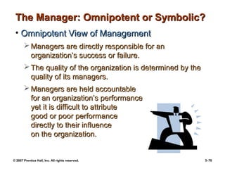 © 2007 Prentice Hall, Inc. All rights reserved. 3–70
The Manager: Omnipotent or Symbolic?
The Manager: Omnipotent or Symbolic?
• Omnipotent View of Management
Omnipotent View of Management
 Managers are directly responsible for an
Managers are directly responsible for an
organization’s success or failure.
organization’s success or failure.
 The quality of the organization is determined by the
The quality of the organization is determined by the
quality of its managers.
quality of its managers.
 Managers are held accountable
Managers are held accountable
for an organization’s performance
for an organization’s performance
yet it is difficult to attribute
yet it is difficult to attribute
good or poor performance
good or poor performance
directly to their influence
directly to their influence
on the organization.
on the organization.
 