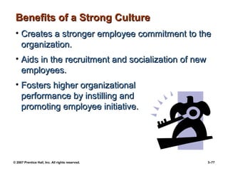 © 2007 Prentice Hall, Inc. All rights reserved. 3–77
Benefits of a Strong Culture
Benefits of a Strong Culture
• Creates a stronger employee commitment to the
Creates a stronger employee commitment to the
organization.
organization.
• Aids in the recruitment and socialization of new
Aids in the recruitment and socialization of new
employees.
employees.
• Fosters higher organizational
Fosters higher organizational
performance by instilling and
performance by instilling and
promoting employee initiative.
promoting employee initiative.
 
