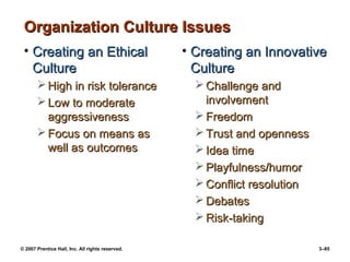 © 2007 Prentice Hall, Inc. All rights reserved. 3–85
Organization Culture Issues
Organization Culture Issues
• Creating an Ethical
Creating an Ethical
Culture
Culture
 High in risk tolerance
High in risk tolerance
 Low to moderate
Low to moderate
aggressiveness
aggressiveness
 Focus on means as
Focus on means as
well as outcomes
well as outcomes
• Creating an Innovative
Creating an Innovative
Culture
Culture
 Challenge and
Challenge and
involvement
involvement
 Freedom
Freedom
 Trust and openness
Trust and openness
 Idea time
Idea time
 Playfulness/humor
Playfulness/humor
 Conflict resolution
Conflict resolution
 Debates
Debates
 Risk-taking
Risk-taking
 