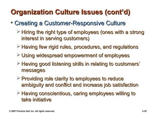© 2007 Prentice Hall, Inc. All rights reserved. 3–87
Organization Culture Issues (cont’d)
Organization Culture Issues (cont’d)
• Creating a Customer-Responsive Culture
Creating a Customer-Responsive Culture
 Hiring the right type of employees (ones with a strong
Hiring the right type of employees (ones with a strong
interest in serving customers)
interest in serving customers)
 Having few rigid rules, procedures, and regulations
Having few rigid rules, procedures, and regulations
 Using widespread empowerment of employees
Using widespread empowerment of employees
 Having good listening skills in relating to customers’
Having good listening skills in relating to customers’
messages
messages
 Providing role clarity to employees to reduce
Providing role clarity to employees to reduce
ambiguity and conflict and increase job satisfaction
ambiguity and conflict and increase job satisfaction
 Having conscientious, caring employees willing to
Having conscientious, caring employees willing to
take initiative
take initiative
 