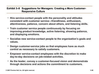 © 2007 Prentice Hall, Inc. All rights reserved. 3–88
Exhibit 3–8
Exhibit 3–8 Suggestions for Managers: Creating a More Customer-
Suggestions for Managers: Creating a More Customer-
Responsive Culture
Responsive Culture
• Hire service-contact people with the personality and attitudes
consistent with customer service—friendliness, enthusiasm,
attentiveness, patience, concern about others, and listening skills.
• Train customer service people continuously by focusing on
improving product knowledge, active listening, showing patience,
and displaying emotions.
• Socialize new service-contact people to the organization’s goals and
values.
• Design customer-service jobs so that employees have as much
control as necessary to satisfy customers.
• Empower service-contact employees with the discretion to make
day-to-day decisions on job-related activities.
• As the leader, convey a customer-focused vision and demonstrate
through decisions and actions the commitment to customers.
 