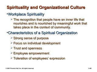 © 2007 Prentice Hall, Inc. All rights reserved. 3–89
Spirituality and Organizational Culture
Spirituality and Organizational Culture
•Workplace Spirituality
Workplace Spirituality
 The recognition that people have an inner life that
The recognition that people have an inner life that
nourishes and is nourished by meaningful work that
nourishes and is nourished by meaningful work that
takes place in the context of community.
takes place in the context of community.
•Characteristics of a Spiritual Organization
Characteristics of a Spiritual Organization
 Strong sense of purpose
Strong sense of purpose
 Focus on individual development
Focus on individual development
 Trust and openness
Trust and openness
 Employee empowerment
Employee empowerment
 Toleration of employees’ expression
Toleration of employees’ expression
 