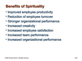 © 2007 Prentice Hall, Inc. All rights reserved. 3–90
Benefits of Spirituality
Benefits of Spirituality
• Improved employee productivity
Improved employee productivity
• Reduction of employee turnover
Reduction of employee turnover
• Stronger organizational performance
Stronger organizational performance
• Increased creativity
Increased creativity
• Increased employee satisfaction
Increased employee satisfaction
• Increased team performance
Increased team performance
• Increased organizational performance
Increased organizational performance
 