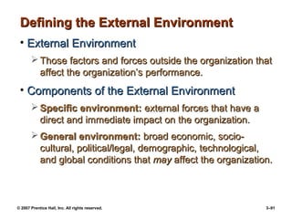 © 2007 Prentice Hall, Inc. All rights reserved. 3–91
Defining the External Environment
Defining the External Environment
• External Environment
External Environment
 Those factors and forces outside the organization that
Those factors and forces outside the organization that
affect the organization’s performance.
affect the organization’s performance.
• Components of the External Environment
Components of the External Environment
 Specific environment:
Specific environment: external forces that have a
external forces that have a
direct and immediate impact on the organization.
direct and immediate impact on the organization.
 General environment:
General environment: broad economic, socio-
broad economic, socio-
cultural, political/legal, demographic, technological,
cultural, political/legal, demographic, technological,
and global conditions that
and global conditions that may
may affect the organization.
affect the organization.
 