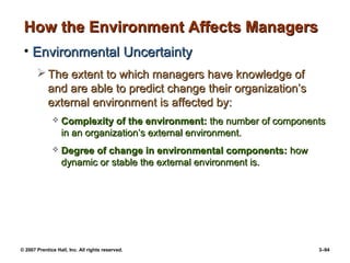 © 2007 Prentice Hall, Inc. All rights reserved. 3–94
How the Environment Affects Managers
How the Environment Affects Managers
• Environmental Uncertainty
Environmental Uncertainty
 The extent to which managers have knowledge of
The extent to which managers have knowledge of
and are able to predict change their organization’s
and are able to predict change their organization’s
external environment is affected by:
external environment is affected by:
 Complexity of the environment:
Complexity of the environment: the number of components
the number of components
in an organization’s external environment.
in an organization’s external environment.
 Degree of change in environmental components:
Degree of change in environmental components: how
how
dynamic or stable the external environment is.
dynamic or stable the external environment is.
 
