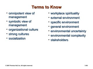© 2007 Prentice Hall, Inc. All rights reserved. 3–99
Terms to Know
Terms to Know
• omnipotent view of
omnipotent view of
management
management
• symbolic view of
symbolic view of
management
management
• organizational culture
organizational culture
• strong cultures
strong cultures
• socialization
socialization
• workplace spirituality
workplace spirituality
• external environment
external environment
• specific environment
specific environment
• general environment
general environment
• environmental uncertainty
environmental uncertainty
• environmental complexity
environmental complexity
• stakeholders
stakeholders
 
