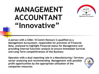 MANAGEMENT
     ACCOUNTANT
     “Innovative”
A person with a CIMA / B Comm Honours is qualified as a
Management Accountant, responsible for provision of Financial
Data, analysed to highlight Financial status for Management and
providing internal futuristic analysis to ensure Immediate Survival
and Long Term competitiveness of the Business

Operates with a dual reporting role in a Manufacturing / Services
sector analysing and recommending Management with possible
profit opportunities by the appropriate utilisation of the
companies resourses
 