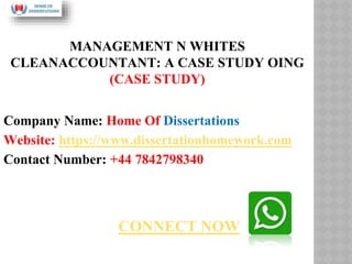 MANAGEMENT N WHITES
CLEANACCOUNTANT: A CASE STUDY OING
(CASE STUDY)
Company Name: Home Of Dissertations
Website: https://www.dissertationhomework.com
Contact Number: +44 7842798340
CONNECT NOW
 