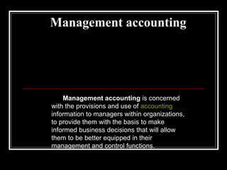 Management accounting Management accounting  is concerned with the provisions and use of  accounting  information to managers within organizations, to provide them with the basis to make informed business decisions that will allow them to be better equipped in their management and control functions. 