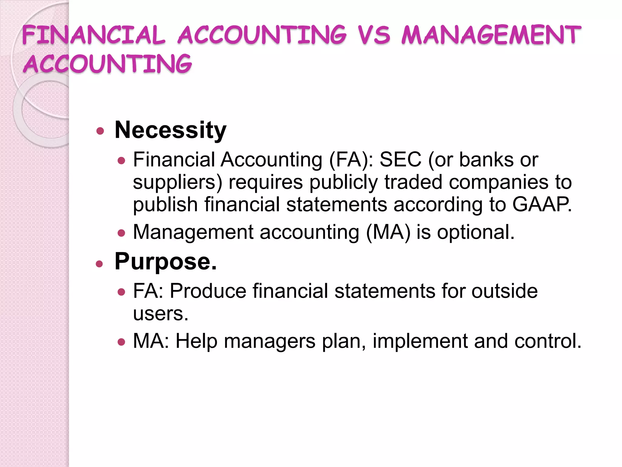 FINANCIAL ACCOUNTING VS MANAGEMENT 
ACCOUNTING 
 Necessity 
 Financial Accounting (FA): SEC (or banks or 
suppliers) requires publicly traded companies to 
publish financial statements according to GAAP. 
 Management accounting (MA) is optional. 
 Purpose. 
 FA: Produce financial statements for outside 
users. 
 MA: Help managers plan, implement and control. 
 