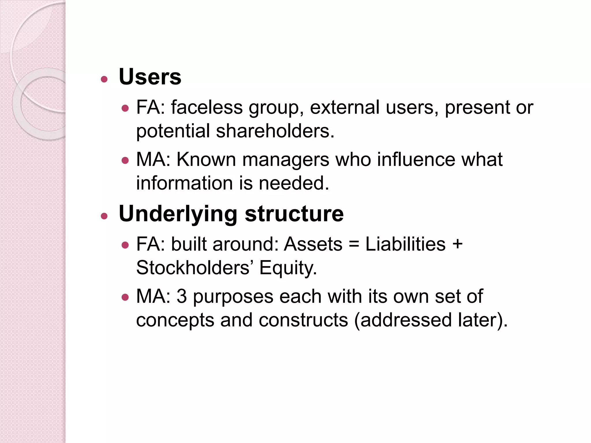  Users 
 FA: faceless group, external users, present or 
potential shareholders. 
 MA: Known managers who influence what 
information is needed. 
 Underlying structure 
 FA: built around: Assets = Liabilities + 
Stockholders’ Equity. 
 MA: 3 purposes each with its own set of 
concepts and constructs (addressed later). 
 