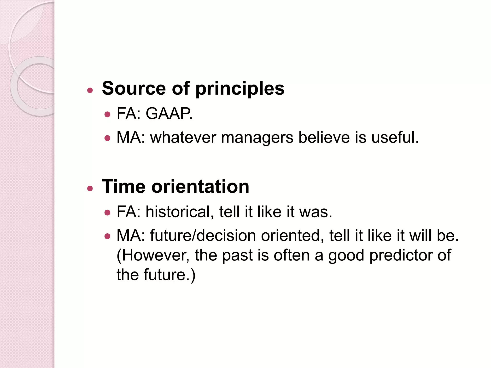  Source of principles 
 FA: GAAP. 
 MA: whatever managers believe is useful. 
 Time orientation 
 FA: historical, tell it like it was. 
 MA: future/decision oriented, tell it like it will be. 
(However, the past is often a good predictor of 
the future.) 
 