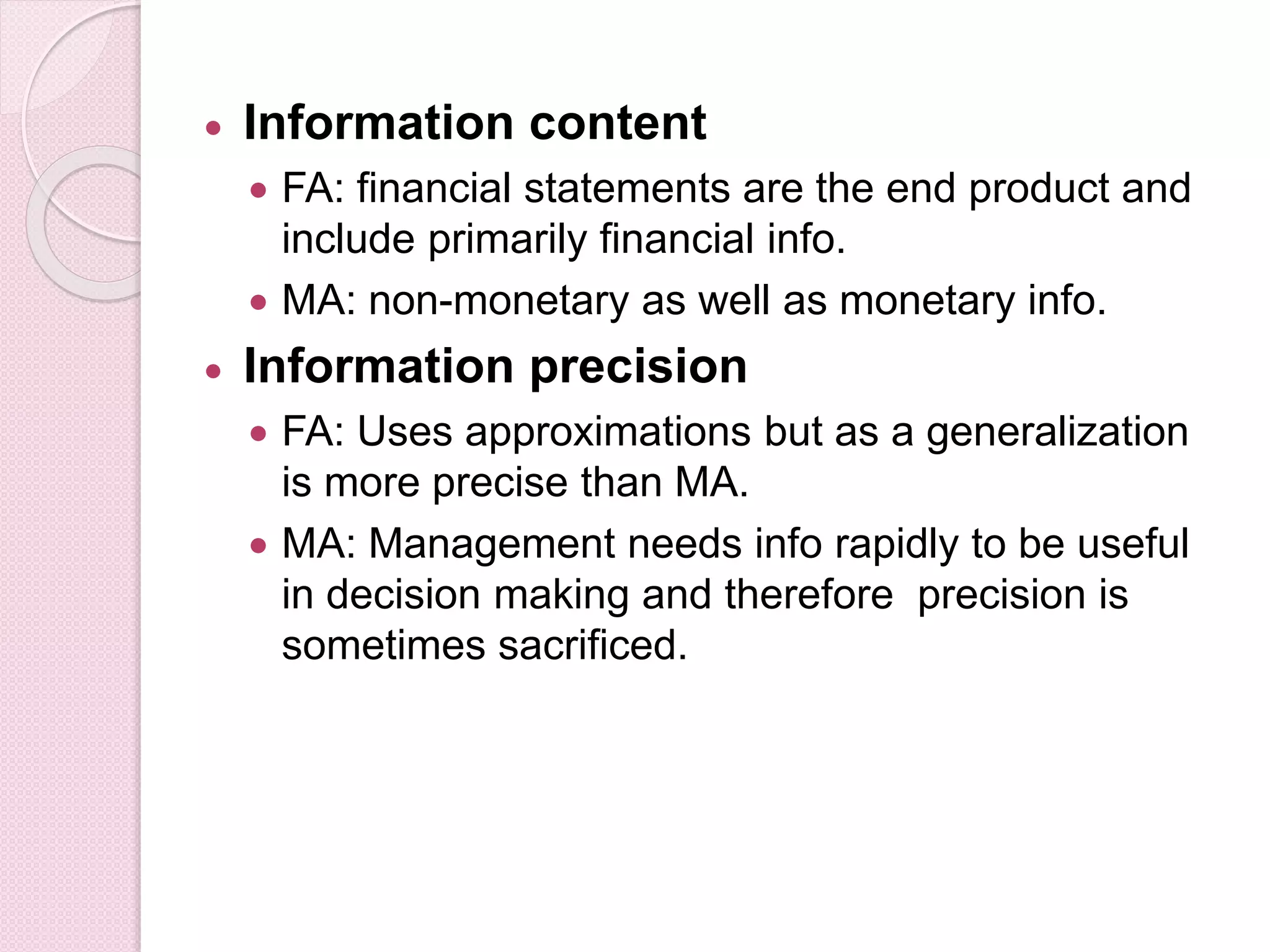  Information content 
 FA: financial statements are the end product and 
include primarily financial info. 
 MA: non-monetary as well as monetary info. 
 Information precision 
 FA: Uses approximations but as a generalization 
is more precise than MA. 
 MA: Management needs info rapidly to be useful 
in decision making and therefore precision is 
sometimes sacrificed. 
 