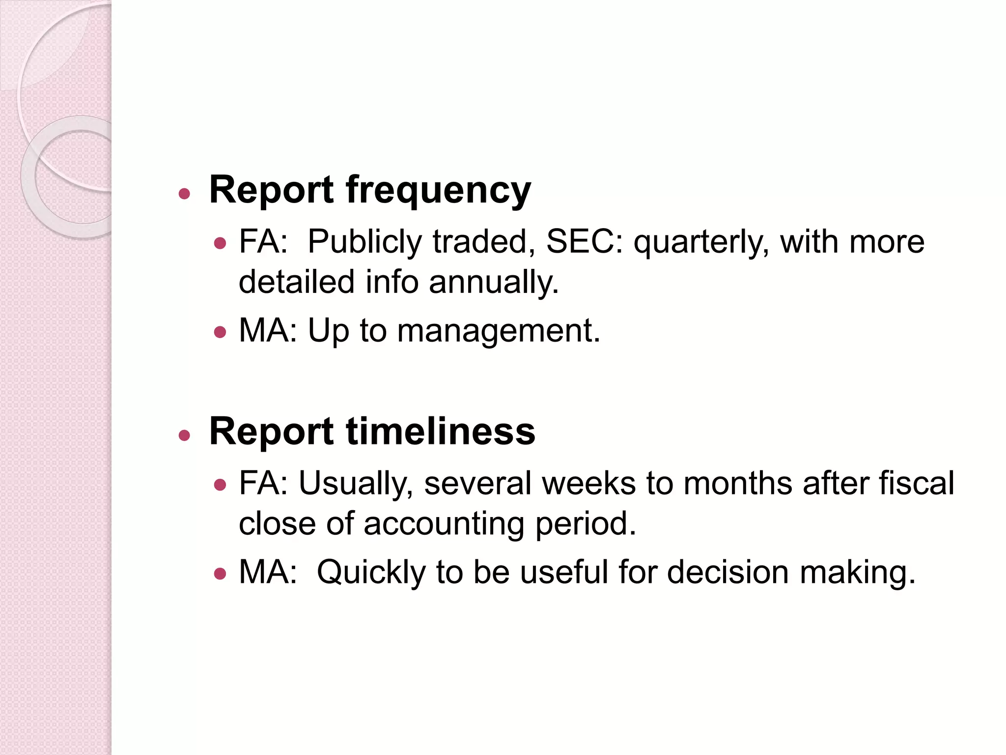  Report frequency 
 FA: Publicly traded, SEC: quarterly, with more 
detailed info annually. 
 MA: Up to management. 
 Report timeliness 
 FA: Usually, several weeks to months after fiscal 
close of accounting period. 
 MA: Quickly to be useful for decision making. 
 