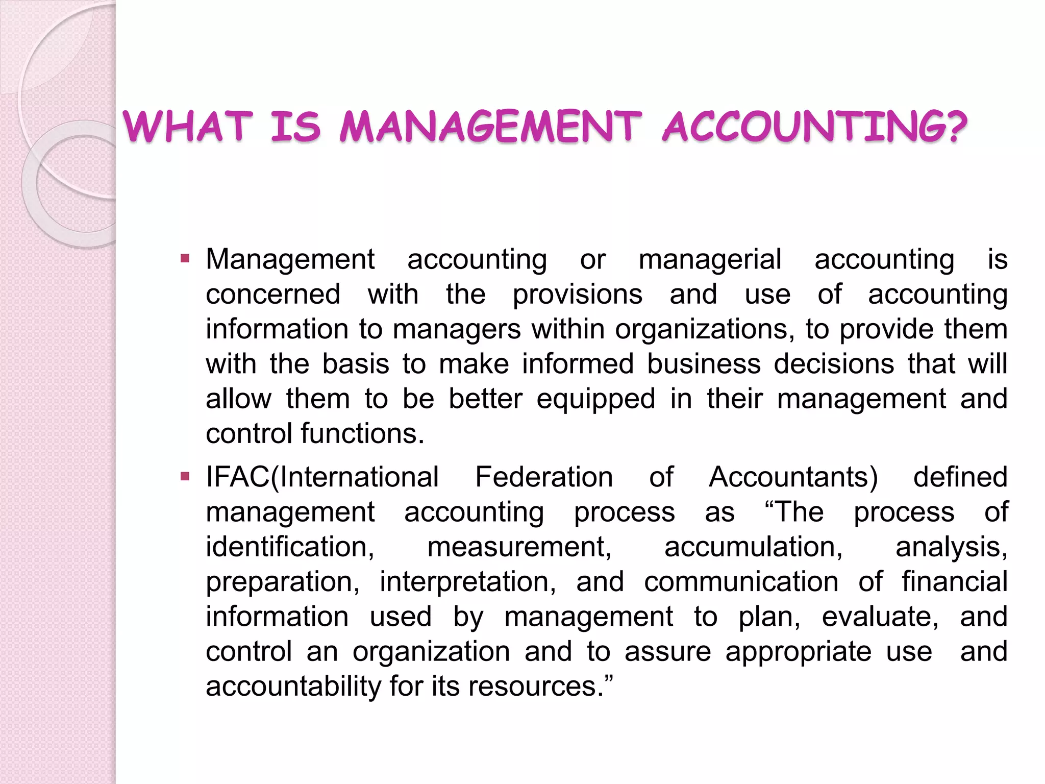WHAT IS MANAGEMENT ACCOUNTING? 
 Management accounting or managerial accounting is 
concerned with the provisions and use of accounting 
information to managers within organizations, to provide them 
with the basis to make informed business decisions that will 
allow them to be better equipped in their management and 
control functions. 
 IFAC(International Federation of Accountants) defined 
management accounting process as “The process of 
identification, measurement, accumulation, analysis, 
preparation, interpretation, and communication of financial 
information used by management to plan, evaluate, and 
control an organization and to assure appropriate use and 
accountability for its resources.” 
 