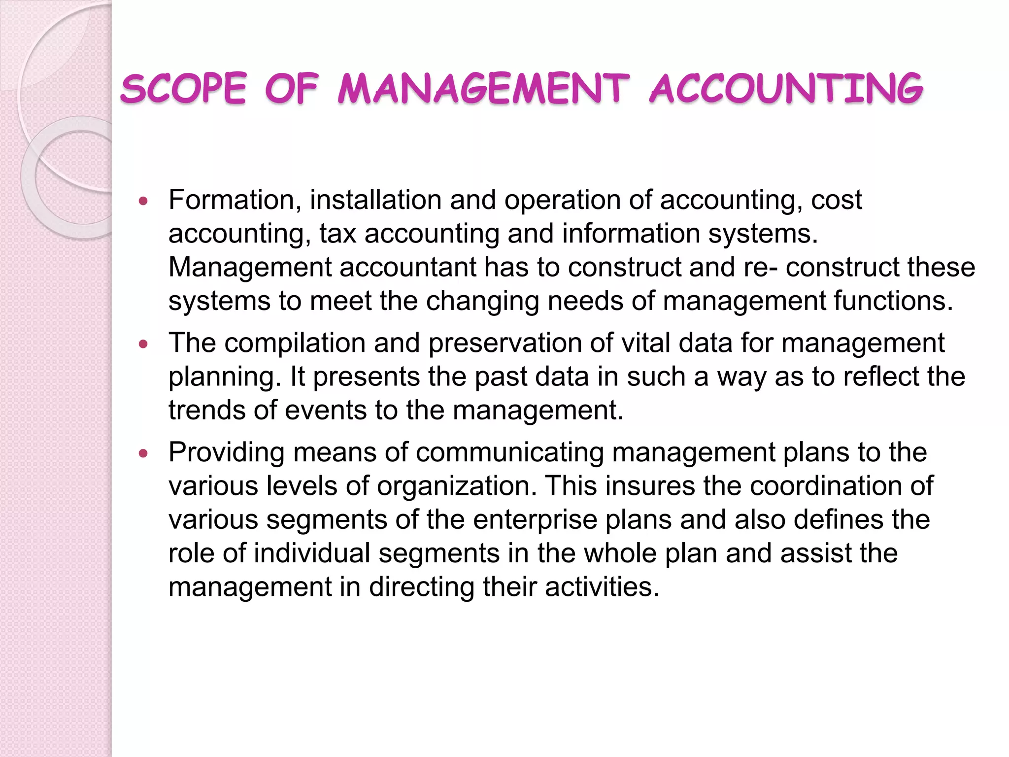SCOPE OF MANAGEMENT ACCOUNTING 
 Formation, installation and operation of accounting, cost 
accounting, tax accounting and information systems. 
Management accountant has to construct and re- construct these 
systems to meet the changing needs of management functions. 
 The compilation and preservation of vital data for management 
planning. It presents the past data in such a way as to reflect the 
trends of events to the management. 
 Providing means of communicating management plans to the 
various levels of organization. This insures the coordination of 
various segments of the enterprise plans and also defines the 
role of individual segments in the whole plan and assist the 
management in directing their activities. 
 