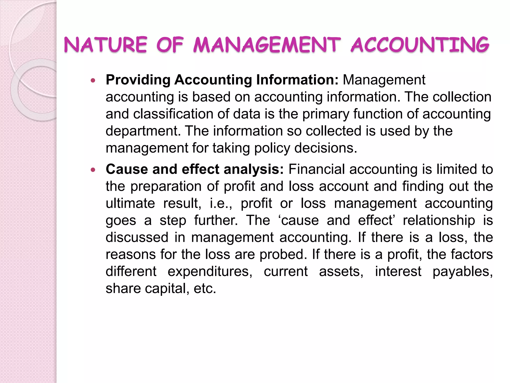 NATURE OF MANAGEMENT ACCOUNTING 
 Providing Accounting Information: Management 
accounting is based on accounting information. The collection 
and classification of data is the primary function of accounting 
department. The information so collected is used by the 
management for taking policy decisions. 
 Cause and effect analysis: Financial accounting is limited to 
the preparation of profit and loss account and finding out the 
ultimate result, i.e., profit or loss management accounting 
goes a step further. The ‘cause and effect’ relationship is 
discussed in management accounting. If there is a loss, the 
reasons for the loss are probed. If there is a profit, the factors 
different expenditures, current assets, interest payables, 
share capital, etc. 
 