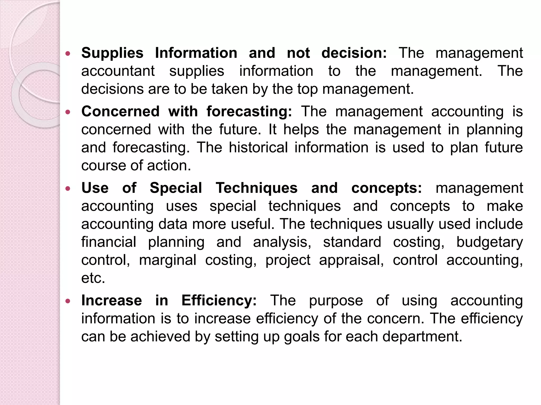  Supplies Information and not decision: The management 
accountant supplies information to the management. The 
decisions are to be taken by the top management. 
 Concerned with forecasting: The management accounting is 
concerned with the future. It helps the management in planning 
and forecasting. The historical information is used to plan future 
course of action. 
 Use of Special Techniques and concepts: management 
accounting uses special techniques and concepts to make 
accounting data more useful. The techniques usually used include 
financial planning and analysis, standard costing, budgetary 
control, marginal costing, project appraisal, control accounting, 
etc. 
 Increase in Efficiency: The purpose of using accounting 
information is to increase efficiency of the concern. The efficiency 
can be achieved by setting up goals for each department. 
 