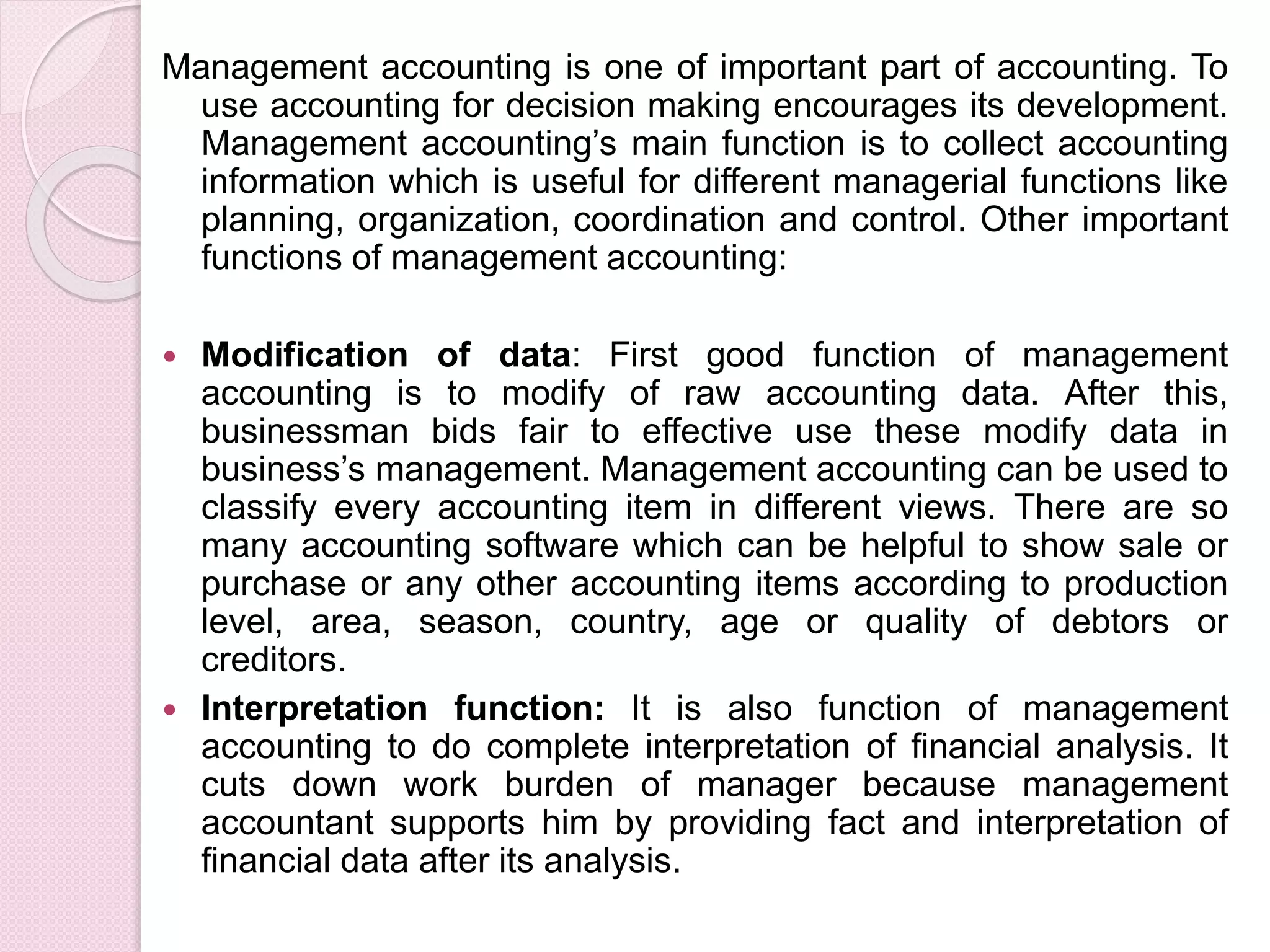 Management accounting is one of important part of accounting. To 
use accounting for decision making encourages its development. 
Management accounting’s main function is to collect accounting 
information which is useful for different managerial functions like 
planning, organization, coordination and control. Other important 
functions of management accounting: 
 Modification of data: First good function of management 
accounting is to modify of raw accounting data. After this, 
businessman bids fair to effective use these modify data in 
business’s management. Management accounting can be used to 
classify every accounting item in different views. There are so 
many accounting software which can be helpful to show sale or 
purchase or any other accounting items according to production 
level, area, season, country, age or quality of debtors or 
creditors. 
 Interpretation function: It is also function of management 
accounting to do complete interpretation of financial analysis. It 
cuts down work burden of manager because management 
accountant supports him by providing fact and interpretation of 
financial data after its analysis. 
 