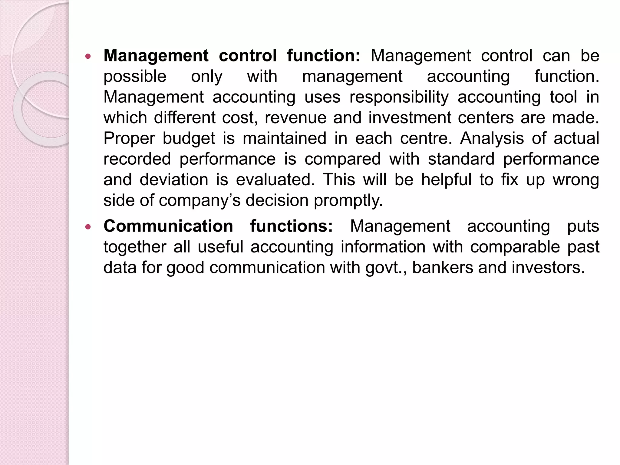  Management control function: Management control can be 
possible only with management accounting function. 
Management accounting uses responsibility accounting tool in 
which different cost, revenue and investment centers are made. 
Proper budget is maintained in each centre. Analysis of actual 
recorded performance is compared with standard performance 
and deviation is evaluated. This will be helpful to fix up wrong 
side of company’s decision promptly. 
 Communication functions: Management accounting puts 
together all useful accounting information with comparable past 
data for good communication with govt., bankers and investors. 
 