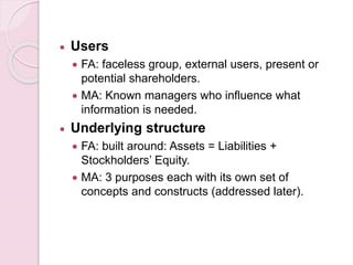  Users 
 FA: faceless group, external users, present or 
potential shareholders. 
 MA: Known managers who influence what 
information is needed. 
 Underlying structure 
 FA: built around: Assets = Liabilities + 
Stockholders’ Equity. 
 MA: 3 purposes each with its own set of 
concepts and constructs (addressed later). 
 