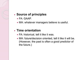  Source of principles 
 FA: GAAP. 
 MA: whatever managers believe is useful. 
 Time orientation 
 FA: historical, tell it like it was. 
 MA: future/decision oriented, tell it like it will be. 
(However, the past is often a good predictor of 
the future.) 
 