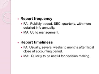  Report frequency 
 FA: Publicly traded, SEC: quarterly, with more 
detailed info annually. 
 MA: Up to management. 
 Report timeliness 
 FA: Usually, several weeks to months after fiscal 
close of accounting period. 
 MA: Quickly to be useful for decision making. 
 