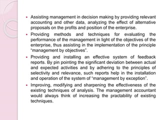  Assisting management in decision making by providing relevant 
accounting and other data, analyzing the effect of alternative 
proposals on the profits and position of the enterprise. 
 Providing methods and techniques for evaluating the 
performance of the management in light of the objectives of the 
enterprise, thus assisting in the implementation of the principle 
“management by objectives”. 
 Providing and installing an effective system of feedback 
reports. By pin pointing the significant deviation between actual 
and expected activities and by adhering to the principles of 
selectivity and relevance, such reports help in the installation 
and operation of the system of “management by exception”. 
 Improving, modifying and sharpening the effectiveness of the 
existing techniques of analysis. The management accountant 
would always think of increasing the practability of existing 
techniques. 
 