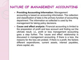 NATURE OF MANAGEMENT ACCOUNTING 
 Providing Accounting Information: Management 
accounting is based on accounting information. The collection 
and classification of data is the primary function of accounting 
department. The information so collected is used by the 
management for taking policy decisions. 
 Cause and effect analysis: Financial accounting is limited to 
the preparation of profit and loss account and finding out the 
ultimate result, i.e., profit or loss management accounting 
goes a step further. The ‘cause and effect’ relationship is 
discussed in management accounting. If there is a loss, the 
reasons for the loss are probed. If there is a profit, the factors 
different expenditures, current assets, interest payables, 
share capital, etc. 
 