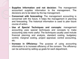 Supplies Information and not decision: The management 
accountant supplies information to the management. The 
decisions are to be taken by the top management. 
 Concerned with forecasting: The management accounting is 
concerned with the future. It helps the management in planning 
and forecasting. The historical information is used to plan future 
course of action. 
 Use of Special Techniques and concepts: management 
accounting uses special techniques and concepts to make 
accounting data more useful. The techniques usually used include 
financial planning and analysis, standard costing, budgetary 
control, marginal costing, project appraisal, control accounting, 
etc. 
 Increase in Efficiency: The purpose of using accounting 
information is to increase efficiency of the concern. The efficiency 
can be achieved by setting up goals for each department. 
 