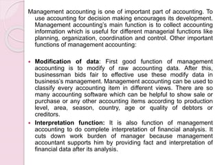 Management accounting is one of important part of accounting. To 
use accounting for decision making encourages its development. 
Management accounting’s main function is to collect accounting 
information which is useful for different managerial functions like 
planning, organization, coordination and control. Other important 
functions of management accounting: 
 Modification of data: First good function of management 
accounting is to modify of raw accounting data. After this, 
businessman bids fair to effective use these modify data in 
business’s management. Management accounting can be used to 
classify every accounting item in different views. There are so 
many accounting software which can be helpful to show sale or 
purchase or any other accounting items according to production 
level, area, season, country, age or quality of debtors or 
creditors. 
 Interpretation function: It is also function of management 
accounting to do complete interpretation of financial analysis. It 
cuts down work burden of manager because management 
accountant supports him by providing fact and interpretation of 
financial data after its analysis. 
 